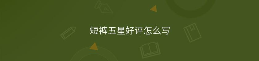 短裤五星好评怎么写 短裤五星好评怎么写